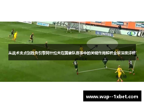 从战术支点到胜负引擎阿什拉夫在国家队赛事中的关键作用解析全景深度评析