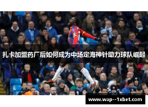 扎卡加盟药厂后如何成为中场定海神针助力球队崛起 扎卡加盟药厂后如何成为中场定海神针助力球队崛起