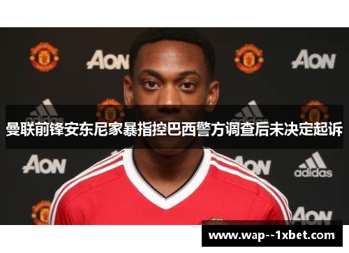 曼联前锋安东尼家暴指控巴西警方调查后未决定起诉 曼联前锋安东尼家暴指控巴西警方调查后未决定起诉