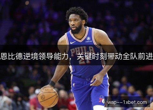 恩比德逆境领导能力，关键时刻带动全队前进